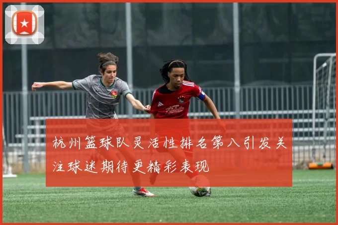 杭州篮球队灵活性排名第八引发关注球迷期待更精彩表现