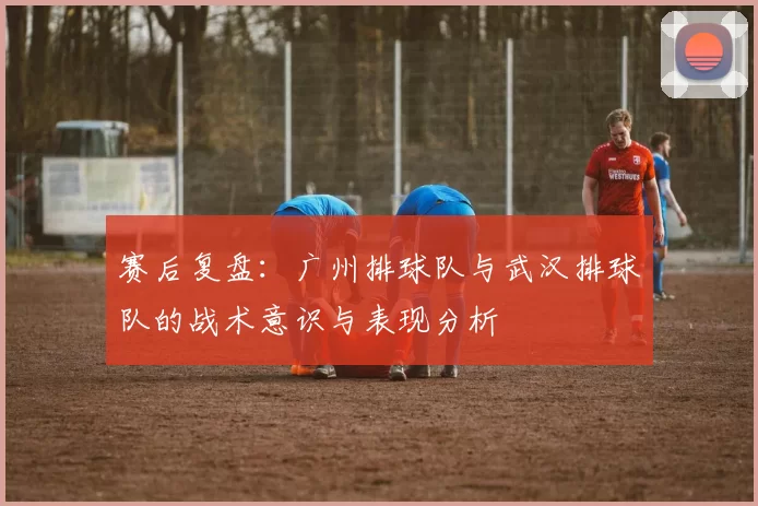 赛后复盘：广州排球队与武汉排球队的战术意识与表现分析